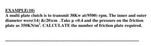 EXAMPLE(10)
A multi plate clutch is to transmit 38KW at(9500) rpm. The inner and outer
diameter were(14) &(20)cm .Take u =0.4 and the pressure on the friction
plate as 350KN/m². CALCULATE the number of friction plate required.
