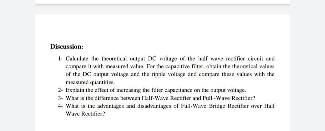 Discussion:
1- Calculate the theoretical output DC voltage of the half wave rectifier circuit and
compare it with measured value. For the capacitive filter, obtain the theoretical values
of the DC output voltage and the ripple voltage and compare these values with the
measured quantities.
2- Explain the effect of increasing the filter capacitance on the output voltage.
3- What is the difference between Half-Wave Rectifier and Full -Wave Rectifier?
4- What is the advantages and disadvantages of Full-Wave Bridge Rectifier over Half
Wave Rectifier?
