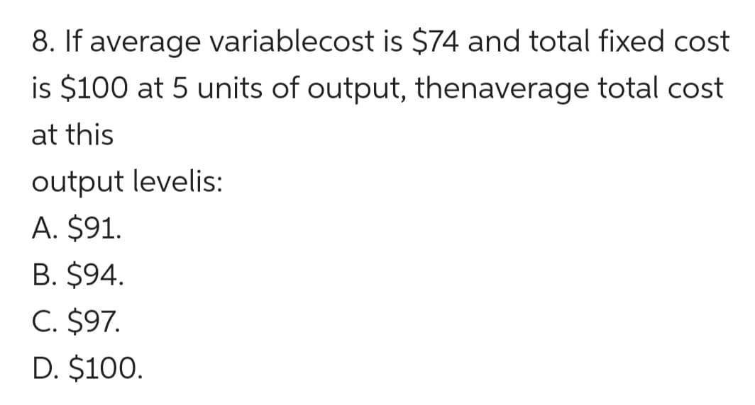 8. If average variablecost is $74 and total fixed cost
is $100 at 5 units of output, thenaverage total cost
at this
output levelis:
A. $91.
B. $94.
C. $97.
D. $100.
