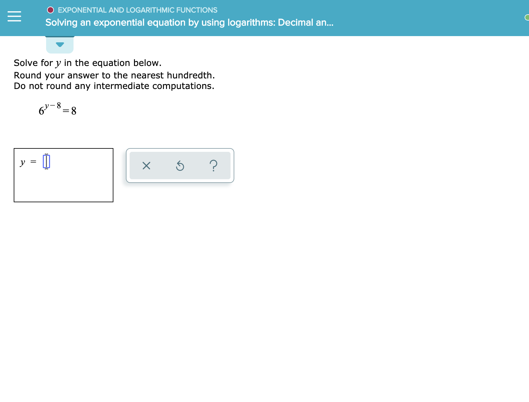 O EXPONENTIAL AND LOGARITHMIC FUNCTIONS
Solving an exponential equation by using logarithms: Decimal an...
Solve for y in the equation below.
Round your answer to the nearest hundredth
Do not round any intermediate computations.
6 8
?
X

