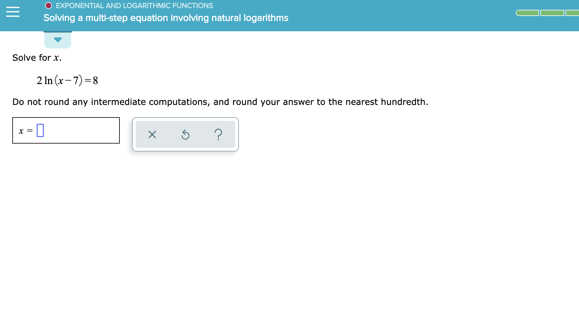 EXPONENTIAL AND LOGARITHMIC FUNCTIONS
Solving a multi-step equation involving natural logarithms
Solve for x
2 In (x-7) 8
Do not round any intermediate computations, and round your answer to the nearest hundredth
?
X
X
