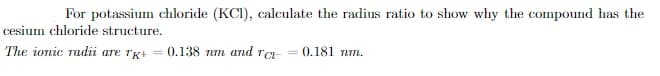 For potassium chloride (KC1), calculate the radius ratio to show why the compound has the
cesium chloride structure.
The ionic radii are TK+ = 0.138 nm and ra- = 0.181 nm.
