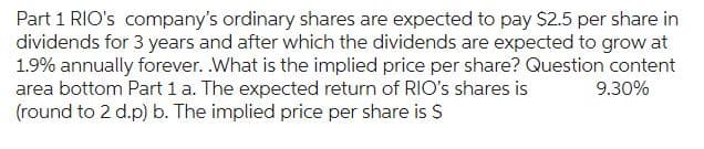 Part 1 RIO's company's ordinary shares are expected to pay $2.5 per share in
dividends for 3 years and after which the dividends are expected to grow at
1.9% annually forever. .What is the implied price per share? Question content
area bottom Part 1 a. The expected return of RIO's shares is 9.30%
(round to 2 d.p) b. The implied price per share is $