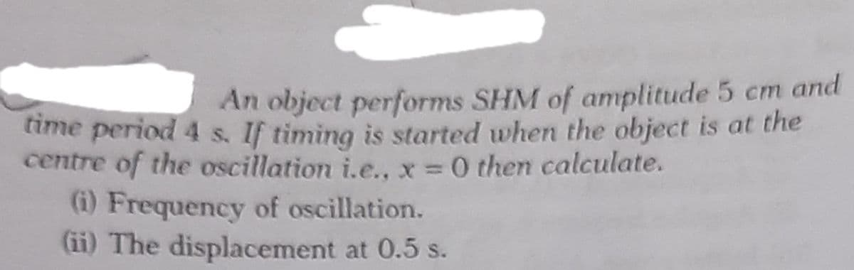 An object performs SHM of amplitude 5 cm and
time period 4 s. If timing is started when the object is at the
centre of the oscillation i.e.. x = 0 then calculate.
(i) Frequency of oscillation.
(ii) The displacement at 0.5 s.
%3D
