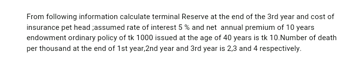From following information calculate terminal Reserve at the end of the 3rd year and cost of
insurance pet head ;assumed rate of interest 5 % and net annual premium of 10 years
endowment ordinary policy of tk 1000 issued at the age of 40 years is tk 10.Number of death
per thousand at the end of 1st year,2nd year and 3rd year is 2,3 and 4 respectively.
