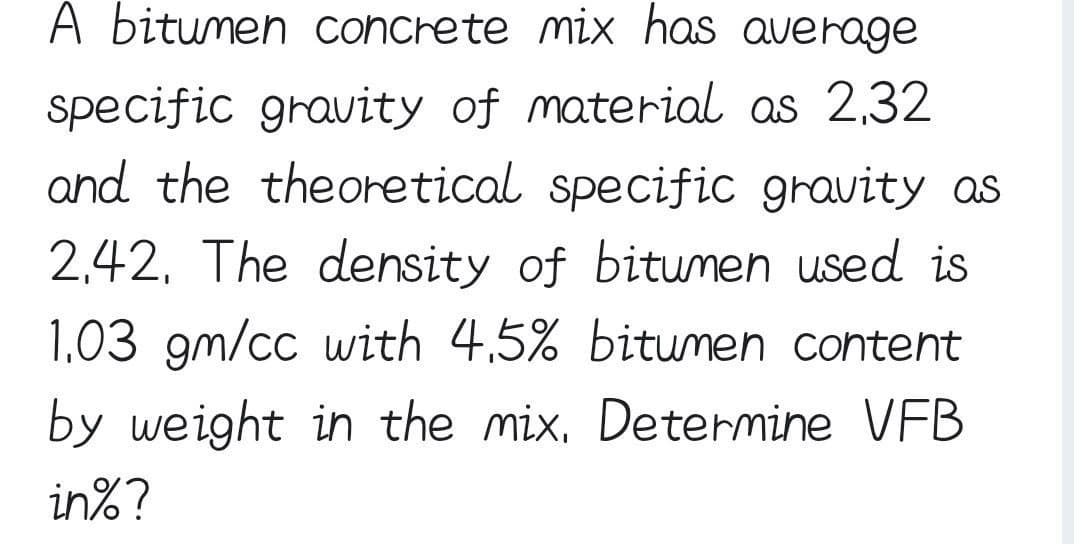 A bitumen concrete mix has average
specific gravity of material as 2,32
and the theoretical specific gravity as
2,42, The density of bitumen used is
1,03 gm/cc with 4,5% bitumen content
by weight in the mix. Determine VFB
in%?

