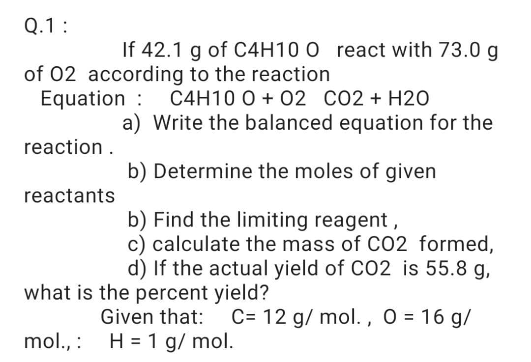 Q.1:
If 42.1 g of C4H10 0 react with 73.0 g
of 02 according to the reaction
Equation :
C4H10 0 + O2 CO2+ H2O
a) Write the balanced equation for the
reaction .
b) Determine the moles of given
reactants
b) Find the limiting reagent,
c) calculate the mass of C02 formed,
d) If the actual yield of CO2 is 55.8 g,
what is the percent yield?
Given that:
C= 12 g/ mol., O = 16 g/
mol., :
H = 1 g/ mol.
