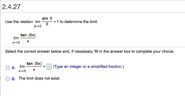 2.4.27
sin 0
Use the relation lim
= 1 to determine the limit.
0 0
tan (6x)
lim
X
x0
Select the correct answer below and, if necessary, fill in the answer box to complete your choice.
tan (6x)
O A. lim
x 0
(Type an integer or a simplified fraction.)
X
O B. The limit does not exist.
