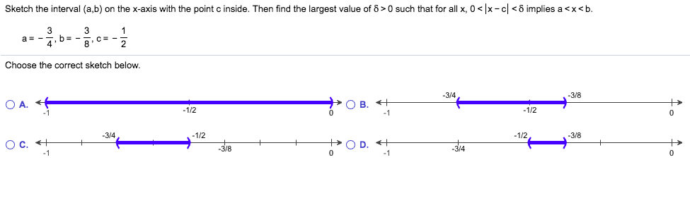 Sketch the interval (a,b) on the x-axis with the point c inside. Then find the largest value of 8> 0 such that for all x, 0 < x-c<8 implies a <x<b.
3
a -
4
3
1
b-
C -
8
2
Choose the correct sketch below.
-3/4
-3/8
—ОВ. «+
0
O A.
-1/2
1/2
-1/2
3/4
-1/2
-3/8
O C
O D.
-3/4
3/8
