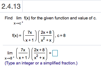 2.4.13
Find lim f(x) for the given function and value of c.
xc
2x 8
7x
f(x)
c 8
2
X
x+1
2x 8
7x
lim
2
X
x+1
x 8
(Type an integer or a simplified fraction.)
