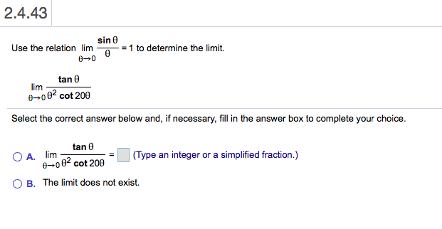 2.4.43
sin 0
Use the relation lim
= 1 to determine the limit.
00
tan 0
lim
e 002 cot 200
Select the correct answer below and, if necessary, fill in the answer box to complete your choice.
tan
simplified fraction.)
A. lim
0 00 cot 200
(Type an integer or a
B. The limit does not exist
