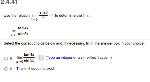 2.4.41
sin0
Use the relation lim
=1 to determine the limit.
0
0 0
tan 4x
lim
x0 sin 5x
Select the correct choice below and, if necessary, fill in the answer box in your choice.
tan 4x
O A.
lim
x0 sin 5x
(Type an integer or a simplified fraction.)
O B. The limit does not exist.

