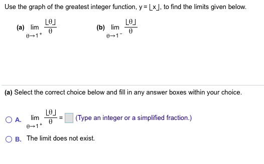 Use the graph of the greatest integer function, y Lx, to find the limits given below.
LeJ
(a) lim
LO
(b) lim
0 1
0-1
(a) Select the correct choice below and fill in any answer boxes within your choice
(Туре
lim
integer or a
simplified fraction.)
O A.
01
an
B. The limit does not exist
