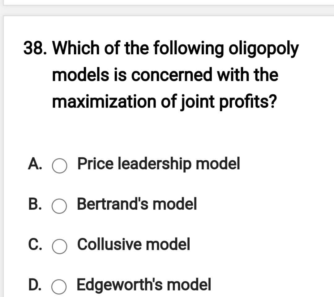38. Which of the following oligopoly
models is concerned with the
maximization of joint profits?
A. O Price leadership model
B. O Bertrand's model
C.
Collusive model
D. O Edgeworth's model
