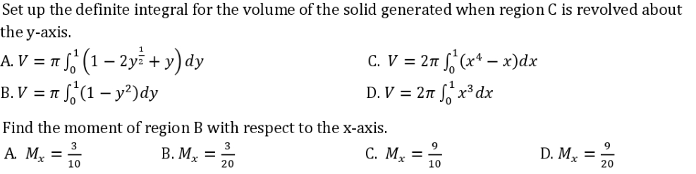 Set up the definite integral for the volume of the solid generated when region C is revolved about
the y-axis.
A.V = n(1-2y + y) dy
C. V = 2π f(x²-x)dx
D.V = 2n¹x³dx
B.V = π (1 - y²) dy
10
Find the moment of region B with respect to the x-axis.
3
D. Mx = 10
A. Mx =
B. Mx
C. Mx =
=
10
20
10
