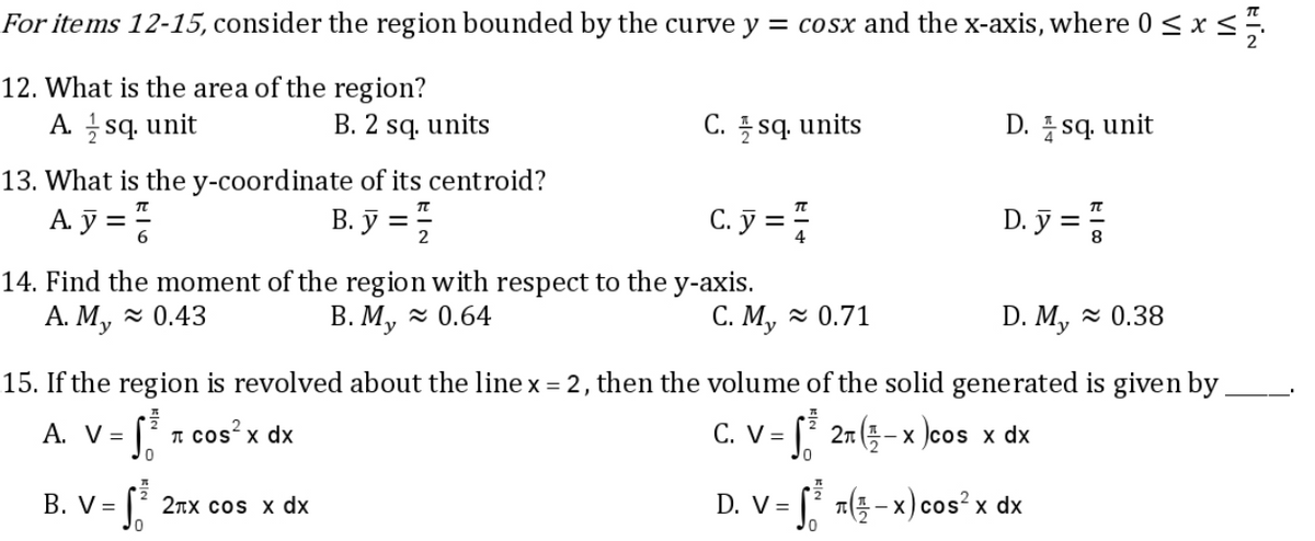For items 12-15, consider the region bounded by the curve y = cosx and the x-axis, where 0 ≤ x ≤ 1/
12. What is the area of the region?
A. sq. unit
B. 2 sq. units
C. sq. units
D. sq. unit
13. What is the y-coordinate of its centroid?
A.y=
B. y = 1/2
C. y = 1/2
D. y ==
14. Find the moment of the region with respect to the y-axis.
A. My≈ 0.43
B. My≈ 0.64
C. My≈ 0.71
D. My≈ 0.38
15. If the region is revolved about the line x = 2, then the volume of the solid generated is given by
A. V =
- St π cos²x dx
C. V =
S²³2 (-x)cos x dx
0
B. V =
√₁² 2πx cos x dx
D. V = √²³3 7(3- - x) cos²x dx
0
