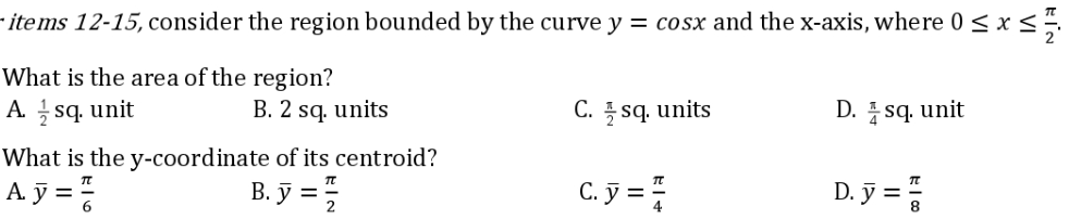 - items 12-15, consider the region bounded by the curve y = cosx and the x-axis, where 0 ≤ x ≤
What is the area of the region?
C. sq. units
D. sq. unit
Asq. unit
B. 2 sq. units
What is the y-coordinate of its centroid?
B.y = 1/2
A.y = /
C. y = //
D. y = /