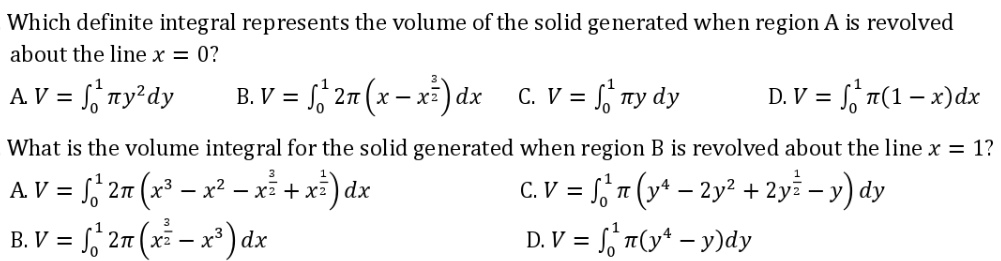 Which definite integral represents the volume of the solid generated when region A is revolved
about the line x = 0?
A. V = ₁ny²dy
B.V = √2n (x-x) dx C. V =
Sny dy
D. V = ₁¹ (1-x) dx
What is the volume integral for the solid generated when region B is revolved about the line x = 1?
AV = 2n (x³x²-x² + x) dx
√₁²
C.V = f(y-2y² + 2y = −y) dy
3
B.V = 2n(x²-x) dx
√²
D. V = n(y¹ - y)dy