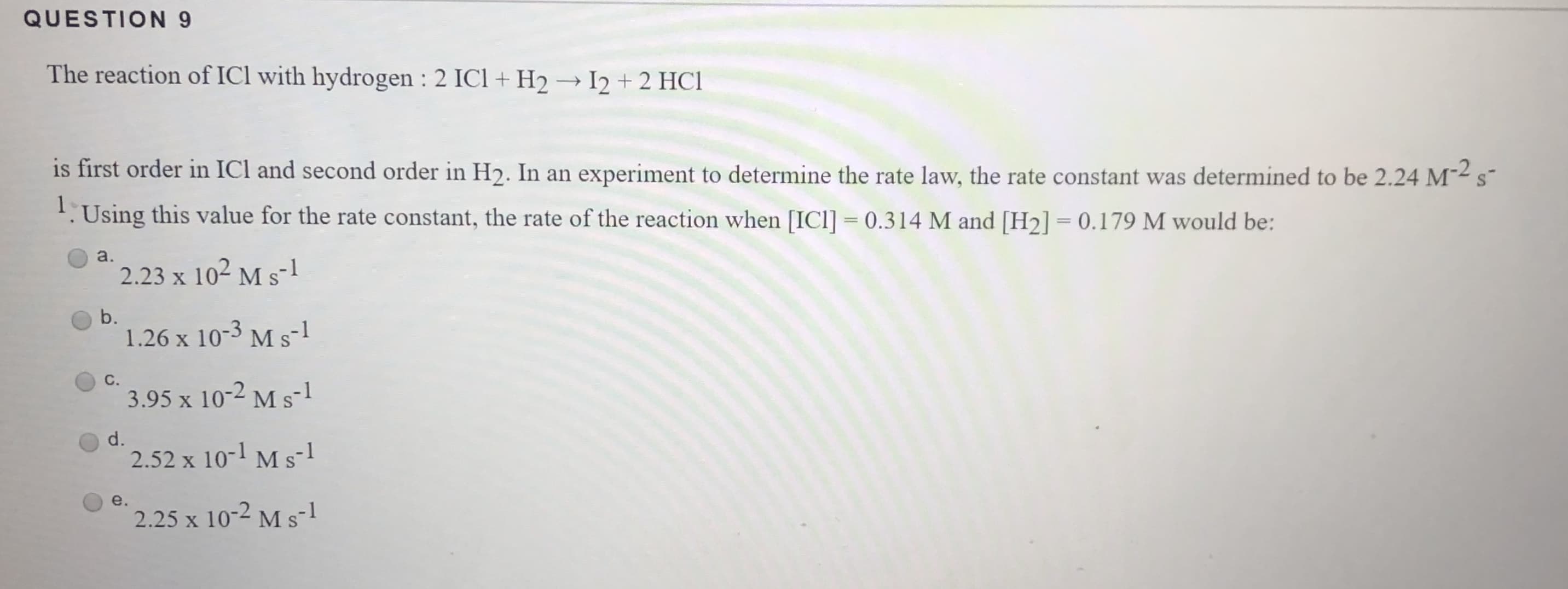 QUESTION 9
The reaction of ICl with hydrogen : 2 ICl + H2 I2 + 2 HCl
is first order in ICl and second order in H2. In an experiment to determine the rate law, the rate constant was determined to be 2.24 M
S
s
1.Using this value for the rate constant, the rate of the reaction when [ICl] 0.314 M and [H2] = 0.179 M would be:
a.
2.23 x 102 M s
b.
1.26 x 10-3 M s1
С.
3.95 x 10-2 M s1
d.
2.52 x 10- M s- 1
e.
2.25 x 10-2 M s 1
