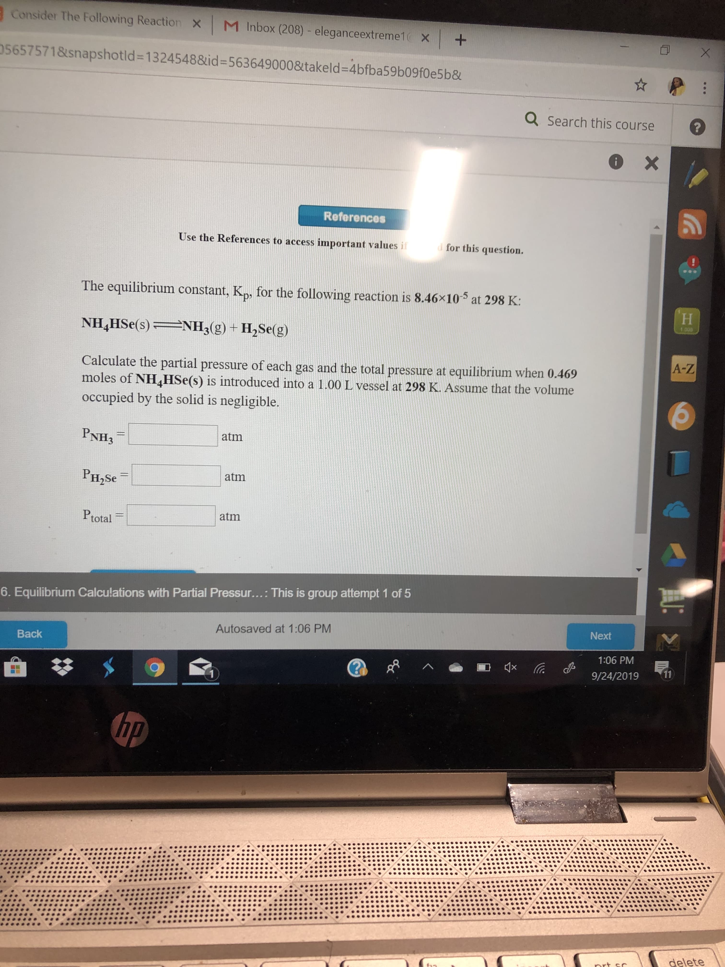 Consider The Following Reaction
M Inbox (208) - eleganceextreme1
X
+
05657571&snapshotld=13245488id-563649000&takeld-4bfba59b09f0e5b&
X
X
QSearch this course
X
References
Use the References to access important values if
d for this question.
***
The equilibrium constant, K,, for the following reaction is 8.46x10
at 298 K:
1 00
NH3(g) + H2Se(g)
NH4HSe(s)
A-Z
Calculate the partial pressure of each gas and the total pressure at equilibrium when 0.469
moles of NHHSe(s) is introduced into a 1.00 L vessel at 298 K. Assume that the volume
occupied by the solid is negligible.
PNH3
atm
atm
PH2SE
atm
Ptotal
6. Equilibrium Calculations with Partial Pressur... : This is group attempt 1 of 5
Next
Autosaved at 1:06 PM
Back
1:06 PM
xa
11
9/24/2019
1
hp
delete
rt co
