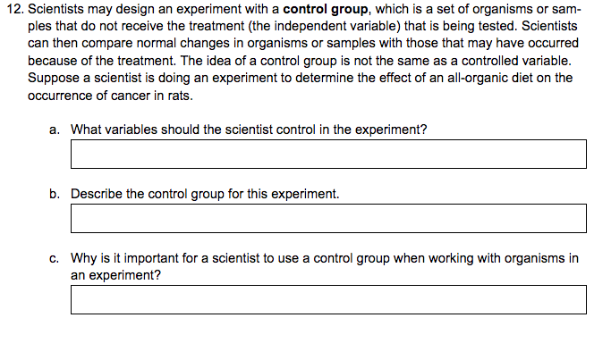 12. Scientists may design an experiment with a control group, which is a set of organisms or sam-
ples that do not receive the treatment (the independent variable) that is being tested. Scientists
can then compare normal changes in organisms or samples with those that may have occurred
because of the treatment. The idea of a control group is not the same as a controlled variable.
Suppose a scientist is doing an experiment to determine the effect of an all-organic diet on the
occurrence of cancer in rats.
a. What variables should the scientist control in the experiment?
b. Describe the control group for this experiment.
c. Why is it important for a scientist to use a control group when working with organisms in
an experiment?
