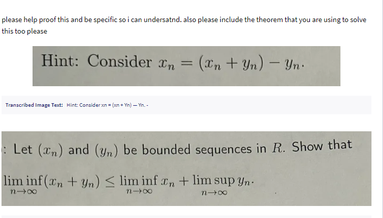 please help proof this and be specific so i can undersatnd. also please include the theorem that you are using to solve
this too please
Hint: Consider xn = (xn+Yn) - Yn
Transcribed Image Text: Hint: Consider xn = (xn + Yn) — Yn. -
: Let (xn) and (yn) be bounded sequences in R. Show that
lim inf(xn+yn) <lim inf xn + lim sup yn
818
818
818