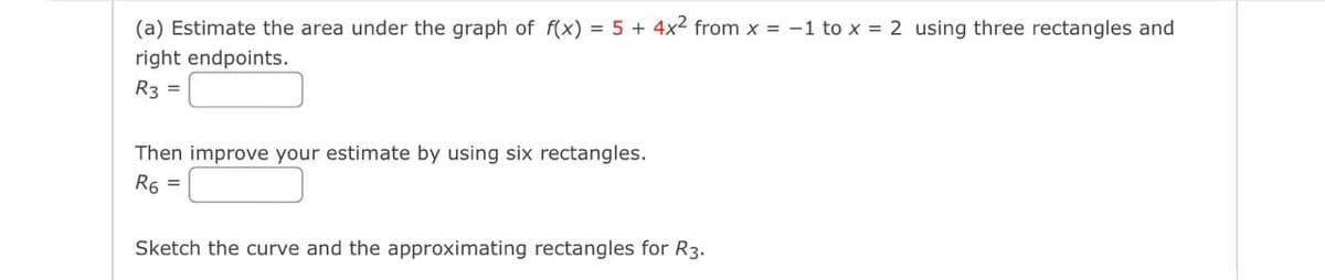 (a) Estimate the area under the graph of f(x) = 5 + 4x² from x = -1 to x = 2 using three rectangles and
right endpoints.
R3 =
Then improve your estimate by using six rectangles.
R6 =
Sketch the curve and the approximating rectangles for R3.

