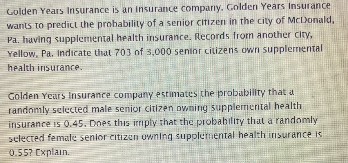 Golden Years Insurance is an insurance company. Golden Years Insurance
wants to predict the probability of a senior citizen in the city of McDonald,
Pa. having supplemental health insurance. Records from another city,
Yellow, Pa. indicate that 703 of 3,000 senior citizens own supplemental
health insurance.
Golden Years Insurance company estimates the probability that a
randomly selected male senior citizen owning supplemental health
insurance is 0.45. Does this imply that the probability that a randomly
selected female senior citizen owning supplemental health insurance is
0.55? Explain.