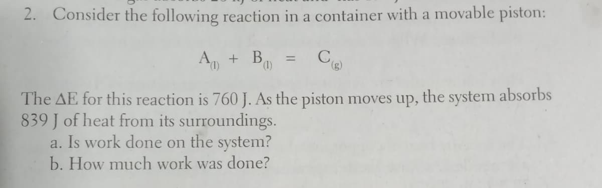 2. Consider the following reaction in a container with a movable piston:
A + B,
(),
(),
The AE for this reaction is 760 J. As the piston moves up, the system absorbs
839 J of heat from its surroundings.
a. Is work done on the system?
b. How much work was done?
