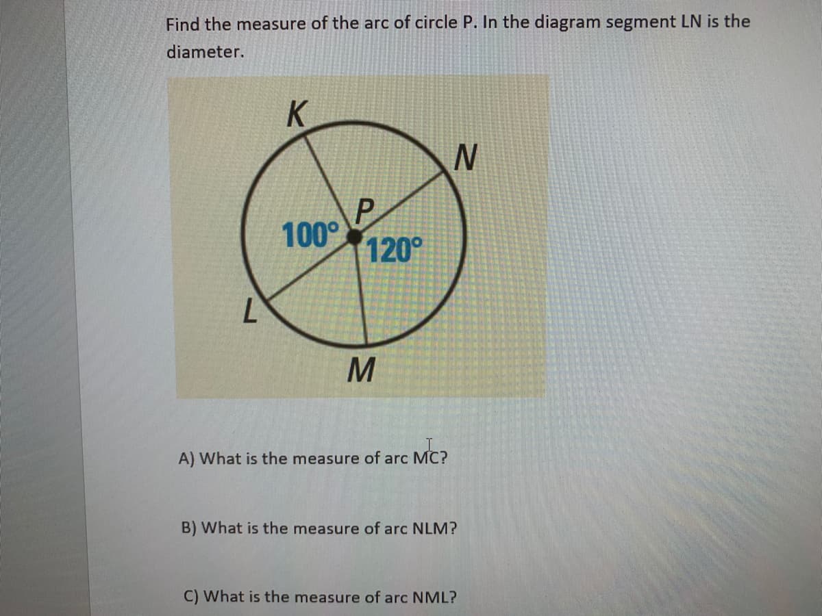 Find the measure of the arc of circle P. In the diagram segment LN is the
diameter.
K
P
100°
120°
A) What is the measure of arc MC?
B) What is the measure of arc NLM?
C) What is the measure of arc NML?

