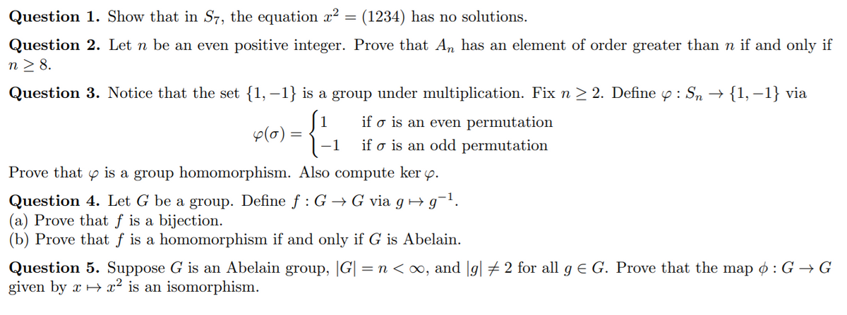 Question 1. Show that in S7, the equation r²
(1234) has no solutions.
Question 2. Let n be an even positive integer. Prove that An has an element of order greater than n if and only if
n > 8.
Question 3. Notice that the set {1,–1} is a group under multiplication. Fix n > 2. Define p : Sn →
{1, –1} via
if o is an even permutation
p(0) =
1
if o is an odd permutation
Prove that y is a group homomorphism. Also compute ker y.
Question 4. Let G be a group. Define f :G → G via g Hg¬1.
(a) Prove that f is a bijection.
(b) Prove that f is a homomorphism if and only if G is Abelain.
Question 5. Suppose G is an Abelain group, |G| = n < ∞, and |g| #2 for all g e G. Prove that the map ø : G → G
given by x + x² is an isomorphism.
