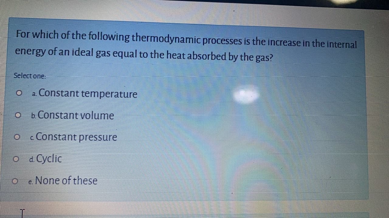 For which of the following thermodynamic processes is the increase in the internal
energy of an ideal gas equal to the heat absorbed by the gas?
Select one.
a Constant temperature
b Constant volume
c Constant pressure
O d Cyclic
e None of these
