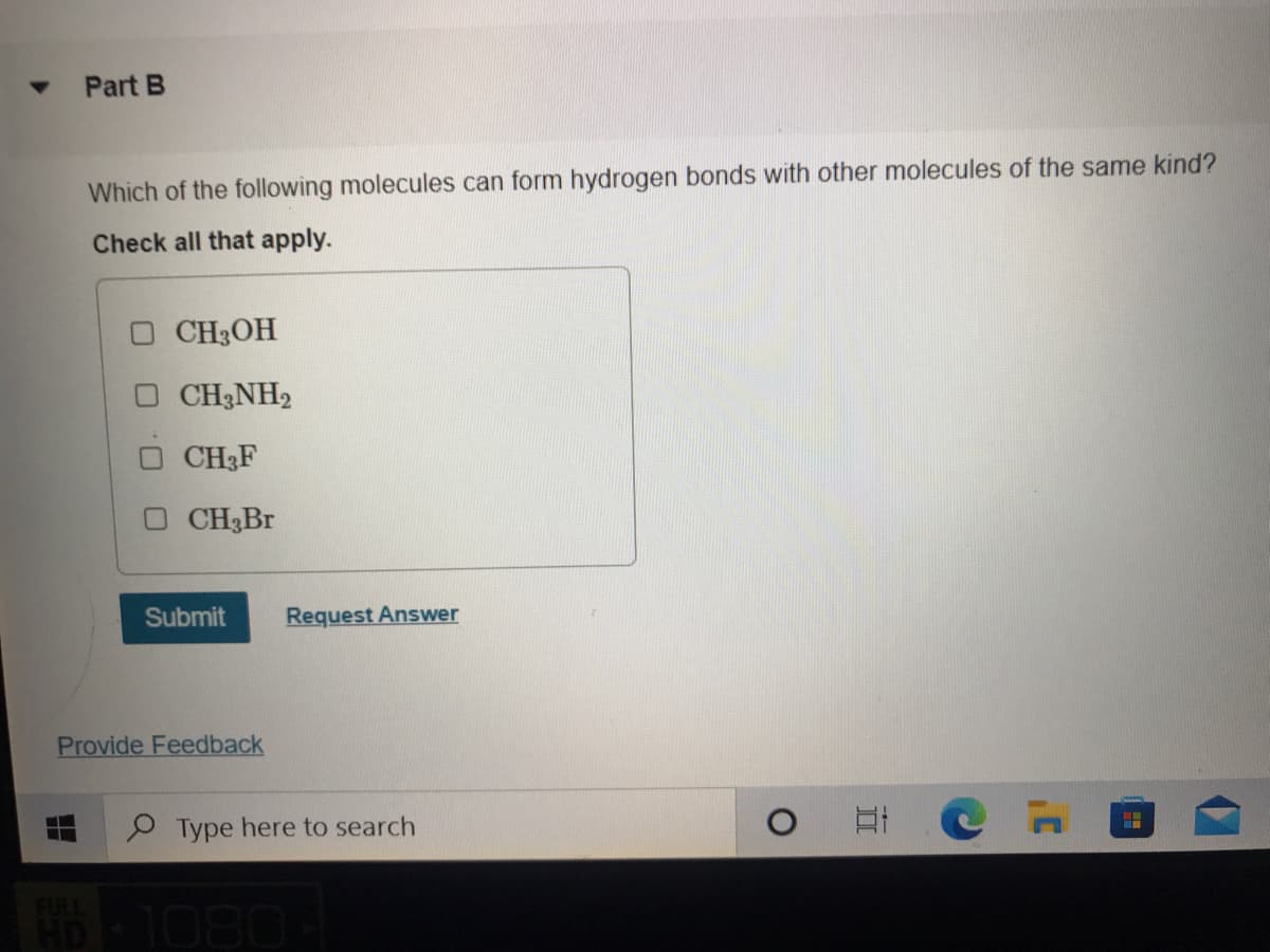 Part B
Which of the following molecules can form hydrogen bonds with other molecules of the same kind?
Check all that apply.
O CH3OH
O CH3NH2
CH3F
CH3BT
Submit
Request Answer
Provide Feedback
P Type here to search
1080
