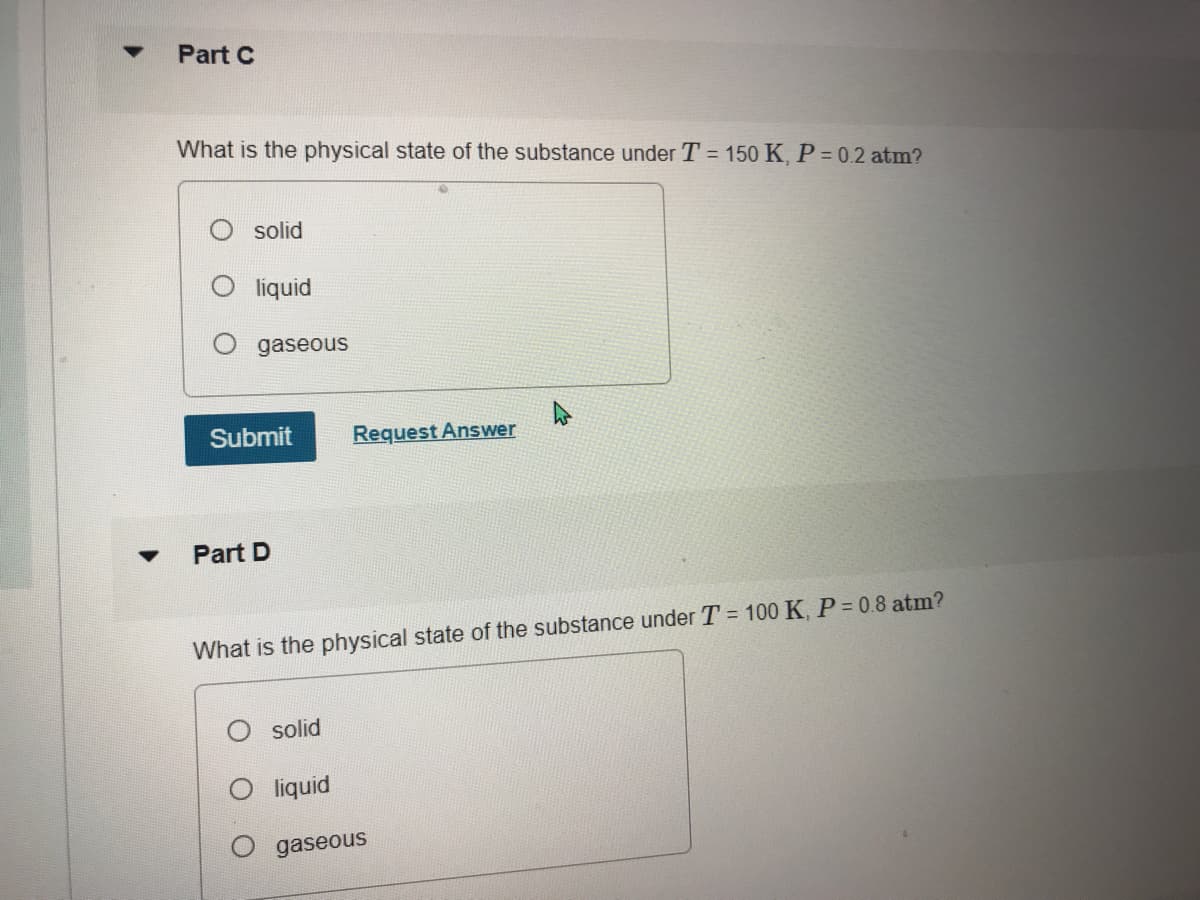 Part C
What is the physical state of the substance under T = 150 K, P = 0.2 atm?
solid
liquid
gaseous
Submit
Request Answer
Part D
What is the physical state of the substance under T = 100 K, P = 0.8 atm?
solid
liquid
gaseous
