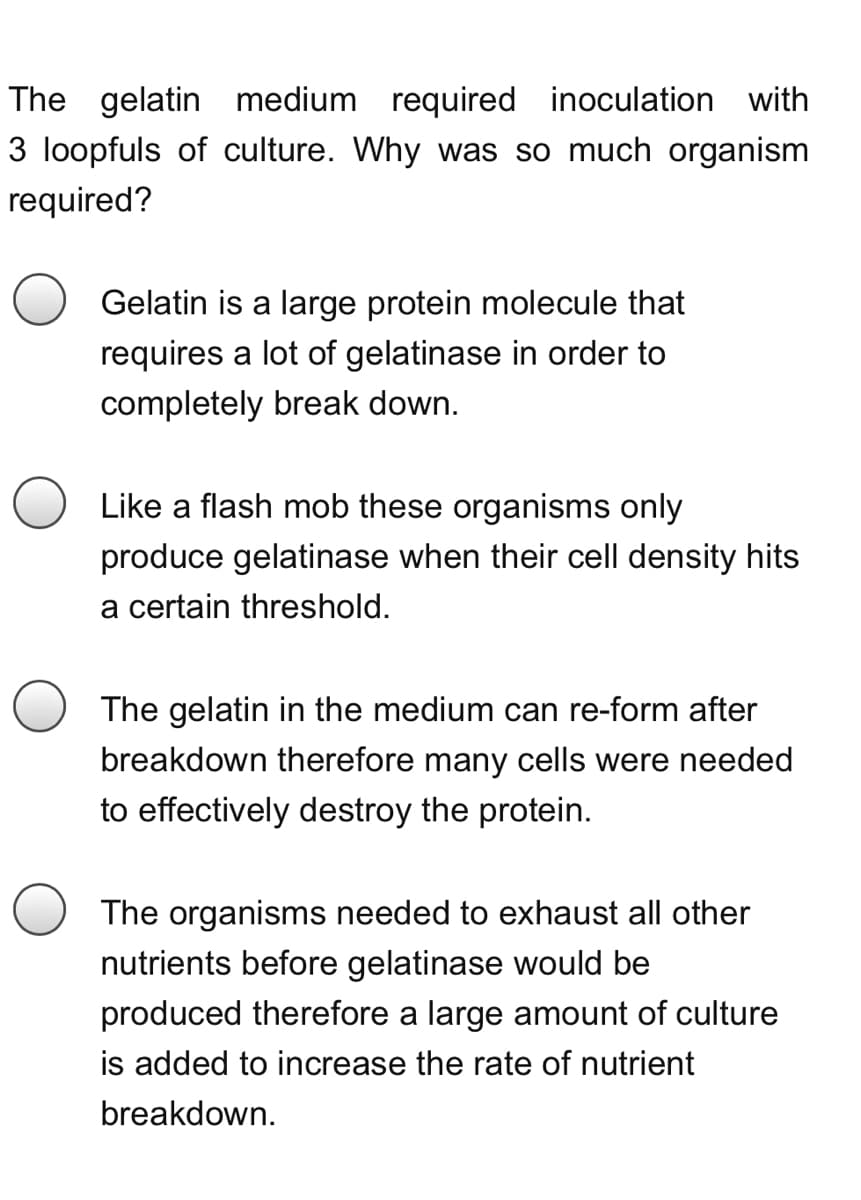The gelatin medium required inoculation with
3 loopfuls of culture. Why was so much organism
required?
Gelatin is a large protein molecule that
requires a lot of gelatinase in order to
completely break down.
Like a flash mob these organisms only
produce gelatinase when their cell density hits
a certain threshold.
The gelatin in the medium can re-form after
breakdown therefore many cells were needed
to effectively destroy the protein.
The organisms needed to exhaust all other
nutrients before gelatinase would be
produced therefore a large amount of culture
is added to increase the rate of nutrient
breakdown.
