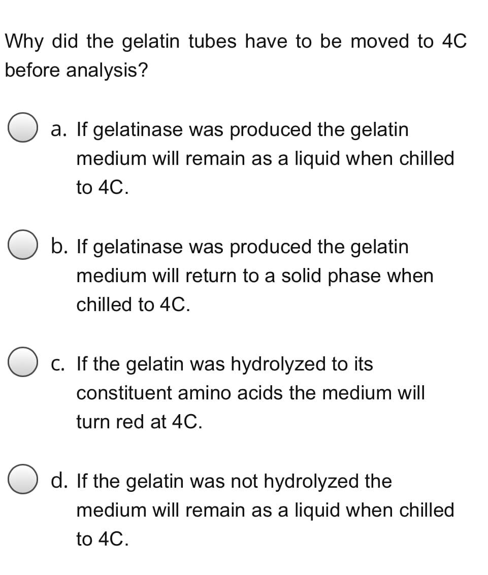 Why did the gelatin tubes have to be moved to 4C
before analysis?
O a. If gelatinase was produced the gelatin
medium will remain as a liquid when chilled
to 4C.
b. If gelatinase was produced the gelatin
medium will return to a solid phase when
chilled to 4C.
O c. If the gelatin was hydrolyzed to its
constituent amino acids the medium will
turn red at 4C.
d. If the gelatin was not hydrolyzed the
medium will remain as a liquid when chilled
to 4C.
