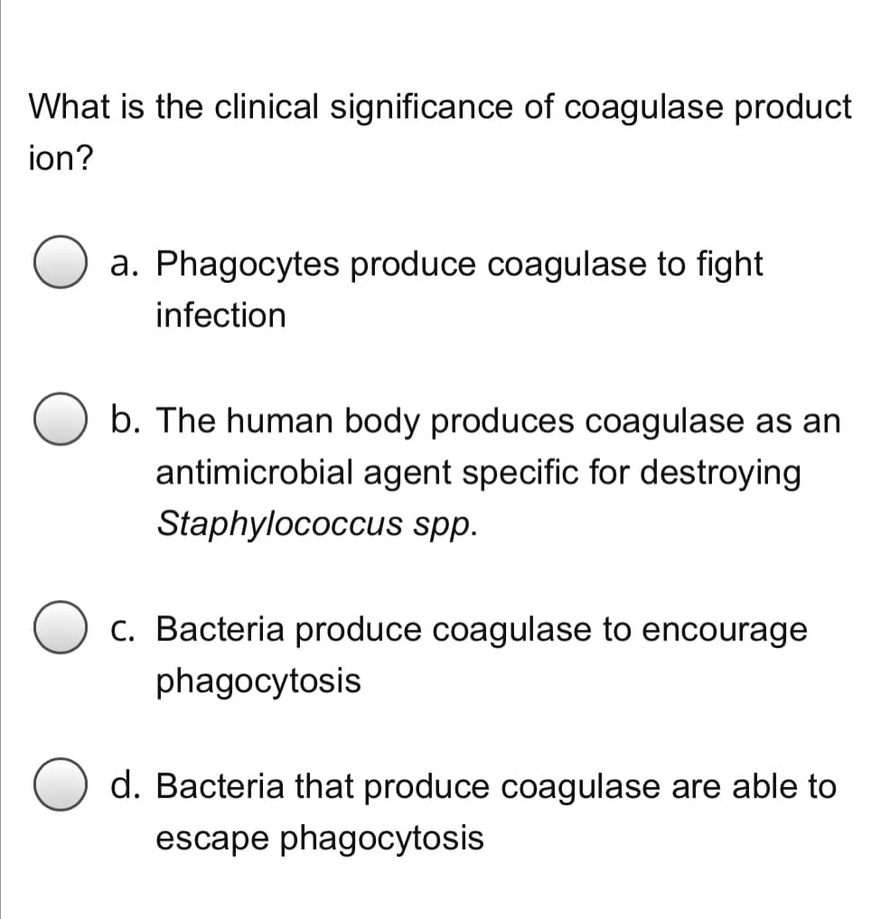 What is the clinical significance of coagulase product
ion?
a. Phagocytes produce coagulase to fight
infection
b. The human body produces coagulase as an
antimicrobial agent specific for destroying
Staphylococcus spp.
C. Bacteria produce coagulase to encourage
phagocytosis
d. Bacteria that produce coagulase are able to
escape phagocytosis
