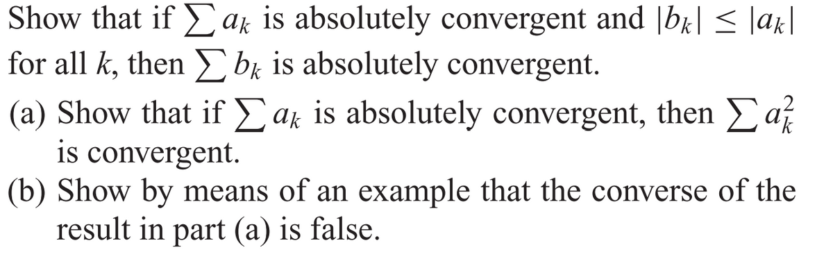 Show that if ak is absolutely convergent and |br| < |ak|
for all k, then bk is absolutely convergent.
(a) Show that if Eak is absolutely convergent, then af
is convergent.
(b) Show by means of an example that the converse of the
result in part (a) is false.
