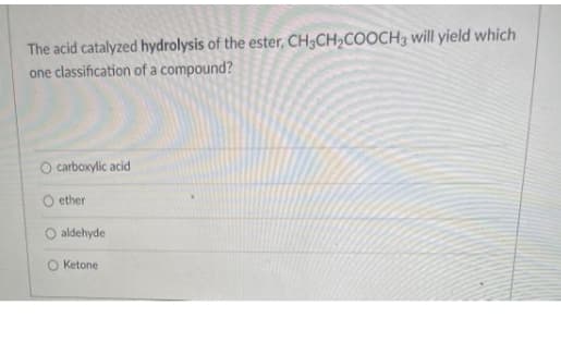 The acid catalyzed hydrolysis of the ester, CH3CH2COOCH3 will yield which
one classification of a compound?
O carboxylic acid
ether
O aldehyde
O Ketone
