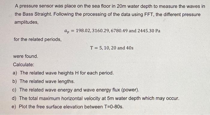 A pressure sensor was place on the sea floor in 20m water depth to measure the waves in
the Bass Straight. Following the processing of the data using FFT, the different pressure
amplitudes,
a, = 198.02, 3160.29, 6780.49 and 2445.30 Pa
%3D
for the related periods,
T = 5, 10, 20 and 40s
were found.
Calculate:
a) The related wave heights H for each period.
b) The related wave lengths.
c) The related wave energy and wave energy flux (power).
d) The total maximum horizontal velocity at 5m water depth which may occur.
e) Plot the free surface elevation between T=0-80s.
