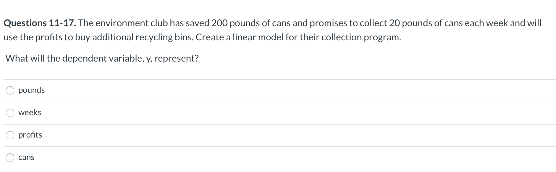 Questions 11-17. The environment club has saved 200 pounds of cans and promises to collect 20 pounds of cans each week and will
use the profits to buy additional recycling bins. Create a linear model for their collection program.
What will the dependent variable, y, represent?
pounds
weeks
profits
cans
