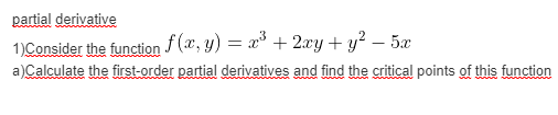 partial derivative
1)Consider the function f(x, y) = x° + 2xy + y? – 5x
a)Calculate the first-order partial derivatives and find the critical points of this function
