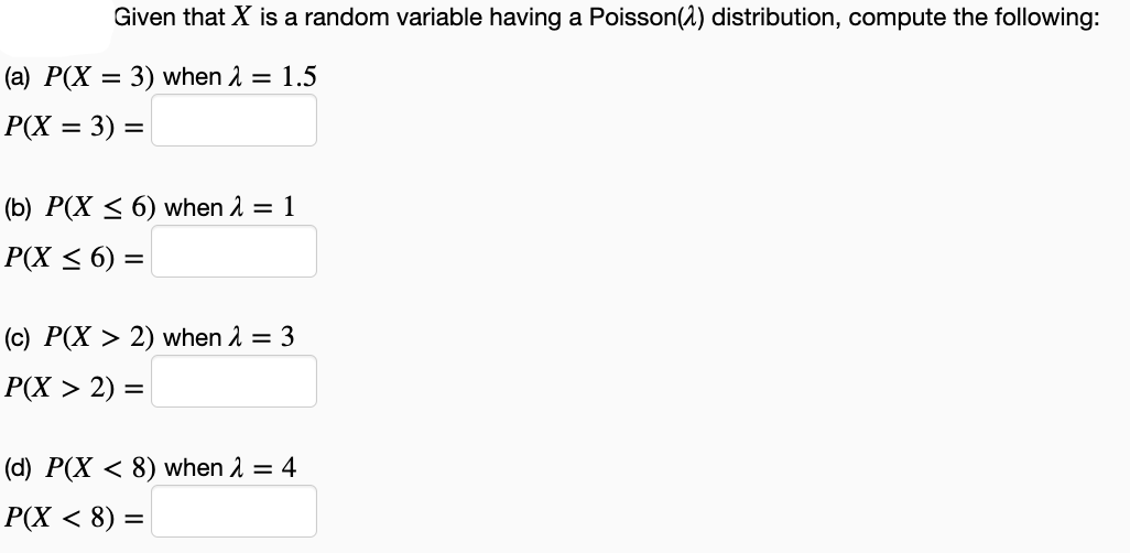 Given that X is a random variable having a Poisson(2) distribution, compute the following:
(a) P(X = 3) when 2 = 1.5
%3D
P(X = 3) =
%3D
%3D
(b) P(X < 6) when 2 = 1
P(X < 6) =
(c) P(X > 2) when 1 = 3
Р(X > 2) :
(d) P(X < 8) when 2 = 4
P(X < 8) =
