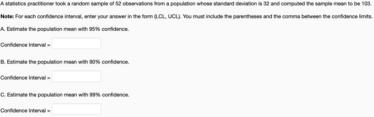 A statistics practitioner took a random sample of 52 observations from a population whose standard deviation is 32 and computed the sample mean to be 103.
Note: For each confidence interval, enter your answer in the form (LCL, UCL). You must include the parentheses and the comma between the confidence limits.
A. Estimate the population mean with 95% confidence.
Confidence Interval =
B. Estimate the population mean with 90% confidence.
Confidence Interval =
C. Estimate the population mean with 99% confidence.
Confidence Interval =
