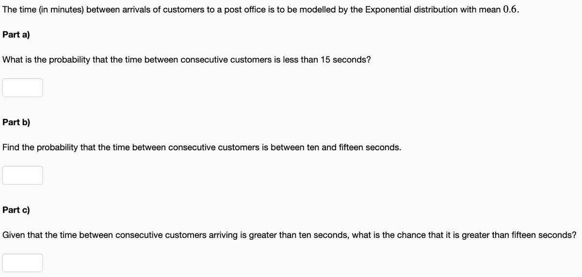 The time (in minutes) between arrivals of customers to a post office is to be modelled by the Exponential distribution with mean 0.6.
Part a)
What is the probability that the time between consecutive customers is less than 15 seconds?
Part b)
Find the probability that the time between consecutive customers is between ten and fifteen seconds.
Part c)
Given that the time between consecutive customers arriving is greater than ten seconds, what is the chance that it is greater than fifteen seconds?
