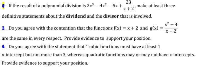23
,make at least three
x+ 2
2. If the result of a polynomial division is 2x3 – 4x² – 5x +;
definitive statements about the dividend and the divisor that is involved.
x² – 4
3. Do you agree with the contention that the functions f(x) = x+ 2 and g(x)
%3D
X - 2
are the same in every respect. Provide evidence to support your position.
4. Do you agree with the statement that " cubic functions must have at least 1
x-intercept but not more than 3, whereas quadratic functions may or may not have x-intercepts.
Provide evidence to support your position.
