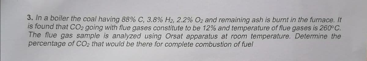 3. In a boiler the coal having 88% C, 3.8% H2, 2.2% O2 and remaining ash is burnt in the furnace. It
is found that CO2 going with flue gases constitute to be 12% and temperature of flue gases is 260°C.
The flue gas sample is analyzed using Orsat apparatus at room temperature, Determine the
percentage of CO2 that would be there for complete combustion of fuel
