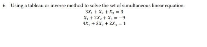6. Using a tableau or inverse method to solve the set of simultaneous linear equation:
3X1 + X2 + X3 = 3
X1 + 2X2 + X3 = -9
4X, + 3X2 + 2X3 = 1
