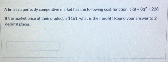 A firm in a perfectly competitive market has the following cost function: c(q) 8q2 + 228.
If the market price of their product is $161, what is their profit? Round your answer to 2
decimal places.
