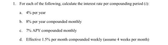 1. For each of the following, calculate the interest rate per compounding period (i):
a. 4% per year
b. 8% per year compounded monthly
c. 7% APY compounded monthly
d. Effective 1.5% per month compounded weekly (assume 4 weeks per month)
